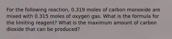 For the following reaction, 0.319 moles of carbon monoxide are mixed with 0.315 moles of oxygen gas. What is the formula for the limiting reagent? What is the maximum amount of carbon dioxide that can be produced?