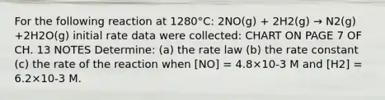 For the following reaction at 1280°C: 2NO(g) + 2H2(g) → N2(g) +2H2O(g) initial rate data were collected: CHART ON PAGE 7 OF CH. 13 NOTES Determine: (a) the rate law (b) the rate constant (c) the rate of the reaction when [NO] = 4.8×10-3 M and [H2] = 6.2×10-3 M.