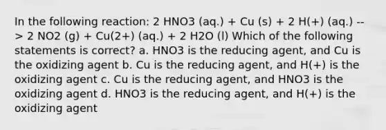 In the following reaction: 2 HNO3 (aq.) + Cu (s) + 2 H(+) (aq.) --> 2 NO2 (g) + Cu(2+) (aq.) + 2 H2O (l) Which of the following statements is correct? a. HNO3 is the reducing agent, and Cu is the oxidizing agent b. Cu is the reducing agent, and H(+) is the oxidizing agent c. Cu is the reducing agent, and HNO3 is the oxidizing agent d. HNO3 is the reducing agent, and H(+) is the oxidizing agent