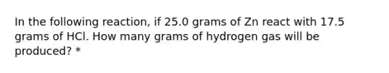 In the following reaction, if 25.0 grams of Zn react with 17.5 grams of HCl. How many grams of hydrogen gas will be produced? *