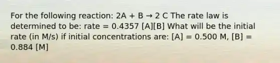 For the following reaction: 2A + B → 2 C The rate law is determined to be: rate = 0.4357 [A][B] What will be the initial rate (in M/s) if initial concentrations are: [A] = 0.500 M, [B] = 0.884 [M]