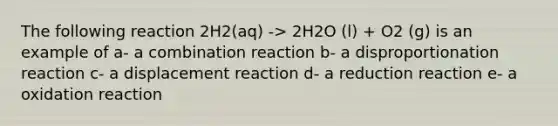 The following reaction 2H2(aq) -> 2H2O (l) + O2 (g) is an example of a- a combination reaction b- a disproportionation reaction c- a displacement reaction d- a reduction reaction e- a oxidation reaction