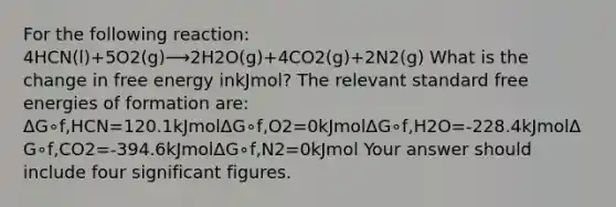 For the following reaction: 4HCN(l)+5O2(g)⟶2H2O(g)+4CO2(g)+2N2(g) What is the change in free energy inkJmol? The relevant standard free energies of formation are: ΔG∘f,HCN=120.1kJmolΔG∘f,O2=0kJmolΔG∘f,H2O=-228.4kJmolΔG∘f,CO2=-394.6kJmolΔG∘f,N2=0kJmol Your answer should include four <a href='https://www.questionai.com/knowledge/kFFoNy5xk3-significant-figures' class='anchor-knowledge'>significant figures</a>.