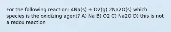 For the following reaction: 4Na(s) + O2(g) 2Na2O(s) which species is the oxidizing agent? A) Na B) O2 C) Na2O D) this is not a redox reaction