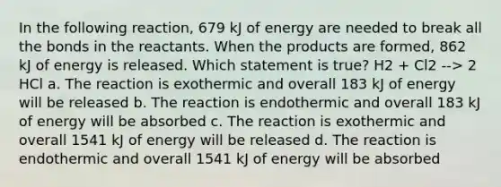 In the following reaction, 679 kJ of energy are needed to break all the bonds in the reactants. When the products are formed, 862 kJ of energy is released. Which statement is true? H2 + Cl2 --> 2 HCl a. The reaction is exothermic and overall 183 kJ of energy will be released b. The reaction is endothermic and overall 183 kJ of energy will be absorbed c. The reaction is exothermic and overall 1541 kJ of energy will be released d. The reaction is endothermic and overall 1541 kJ of energy will be absorbed