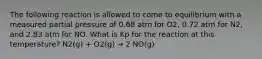 The following reaction is allowed to come to equilibrium with a measured partial pressure of 0.68 atm for O2, 0.72 atm for N2, and 2.83 atm for NO. What is Kp for the reaction at this temperature? N2(g) + O2(g) → 2 NO(g)