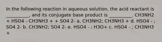 In the following reaction in aqueous solution, the acid reactant is __________, and its conjugate base product is __________. CH3NH2 + HSO4 - CH3NH3 + + SO4 2- a. CH3NH2; CH3NH3 + d. HSO4 - ; SO4 2- b. CH3NH2; SO4 2- e. HSO4 - ; H3O+ c. HSO4 - ; CH3NH3 +