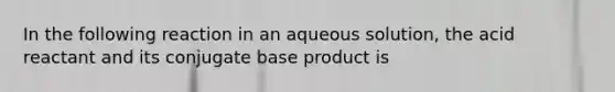 In the following reaction in an aqueous solution, the acid reactant and its conjugate base product is