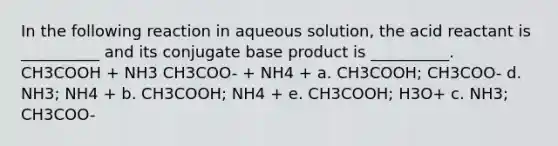 In the following reaction in aqueous solution, the acid reactant is __________ and its conjugate base product is __________. CH3COOH + NH3 CH3COO- + NH4 + a. CH3COOH; CH3COO- d. NH3; NH4 + b. CH3COOH; NH4 + e. CH3COOH; H3O+ c. NH3; CH3COO-