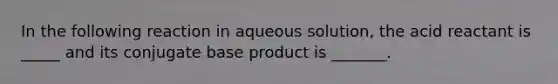 In the following reaction in aqueous solution, the acid reactant is _____ and its conjugate base product is _______.