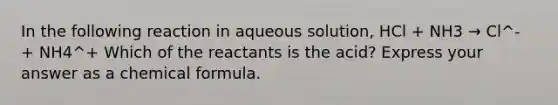 In the following reaction in aqueous solution, HCl + NH3 → Cl^- + NH4^+ Which of the reactants is the acid? Express your answer as a chemical formula.