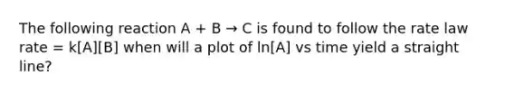 The following reaction A + B → C is found to follow the rate law rate = k[A][B] when will a plot of ln[A] vs time yield a straight line?