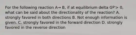 For the following reaction A→ B, if at equilibrium delta Gº'> 0, what can be said about the directionality of the reaction? A. strongly favored in both directions B. Not enough information is given. C. strongly favored in the forward direction D. strongly favored in the reverse direction