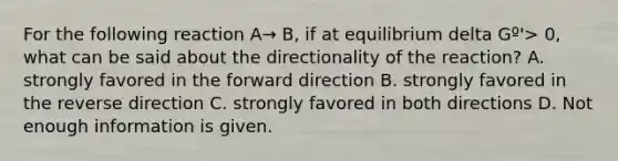 For the following reaction A→ B, if at equilibrium delta Gº'> 0, what can be said about the directionality of the reaction? A. strongly favored in the forward direction B. strongly favored in the reverse direction C. strongly favored in both directions D. Not enough information is given.