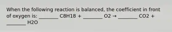 When the following reaction is balanced, the coefficient in front of oxygen is: ________ C8H18 + ________ O2 → ________ CO2 + ________ H2O