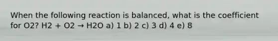 When the following reaction is balanced, what is the coefficient for O2? H2 + O2 → H2O a) 1 b) 2 c) 3 d) 4 e) 8