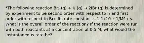 *The following reaction Br₂ (g) + I₂ (g) → 2IBr (g) is determined by experiment to be second order with respect to I₂ and first order with respect to Br₂. Its rate constant is 1.1x10⁻³ 1/M² x s. What is the overall order of the reaction? If the reaction were run with both reactants at a concentration of 0.5 M, what would the instantaneous rate be?