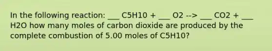 In the following reaction: ___ C5H10 + ___ O2 --> ___ CO2 + ___ H2O how many moles of carbon dioxide are produced by the complete combustion of 5.00 moles of C5H10?