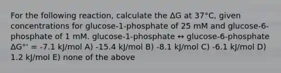 For the following reaction, calculate the ΔG at 37°C, given concentrations for glucose-1-phosphate of 25 mM and glucose-6-phosphate of 1 mM. glucose-1-phosphate ↔ glucose-6-phosphate ΔG°' = -7.1 kJ/mol A) -15.4 kJ/mol B) -8.1 kJ/mol C) -6.1 kJ/mol D) 1.2 kJ/mol E) none of the above