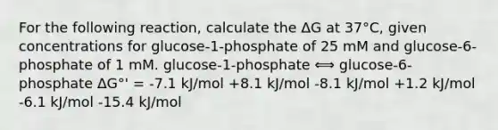 For the following reaction, calculate the ΔG at 37°C, given concentrations for glucose-1-phosphate of 25 mM and glucose-6-phosphate of 1 mM. glucose-1-phosphate ⟺ glucose-6-phosphate ΔG°' = -7.1 kJ/mol +8.1 kJ/mol -8.1 kJ/mol +1.2 kJ/mol -6.1 kJ/mol -15.4 kJ/mol