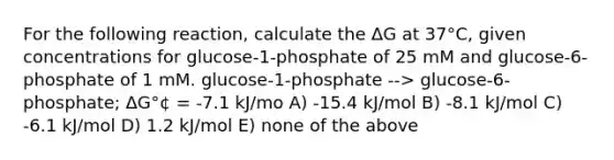 For the following reaction, calculate the ΔG at 37°C, given concentrations for glucose-1-phosphate of 25 mM and glucose-6-phosphate of 1 mM. glucose-1-phosphate --> glucose-6-phosphate; ΔG°¢ = -7.1 kJ/mo A) -15.4 kJ/mol B) -8.1 kJ/mol C) -6.1 kJ/mol D) 1.2 kJ/mol E) none of the above