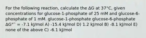 For the following reaction, calculate the ΔG at 37°C, given concentrations for glucose-1-phosphate of 25 mM and glucose-6-phosphate of 1 mM. glucose-1-phosphate glucose-6-phosphate ΔG°ʹ′ = -7.1 kJ/mol A) -15.4 kJ/mol D) 1.2 kJ/mol B) -8.1 kJ/mol E) none of the above C) -6.1 kJ/mol