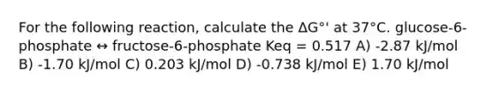 For the following reaction, calculate the ΔG°' at 37°C. glucose-6-phosphate ↔ fructose-6-phosphate Keq = 0.517 A) -2.87 kJ/mol B) -1.70 kJ/mol C) 0.203 kJ/mol D) -0.738 kJ/mol E) 1.70 kJ/mol