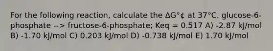 For the following reaction, calculate the ΔG°¢ at 37°C. glucose-6-phosphate --> fructose-6-phosphate; Keq = 0.517 A) -2.87 kJ/mol B) -1.70 kJ/mol C) 0.203 kJ/mol D) -0.738 kJ/mol E) 1.70 kJ/mol