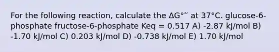 For the following reaction, calculate the ΔG°ʹ′ at 37°C. glucose-6-phosphate fructose-6-phosphate Keq = 0.517 A) -2.87 kJ/mol B) -1.70 kJ/mol C) 0.203 kJ/mol D) -0.738 kJ/mol E) 1.70 kJ/mol