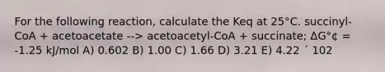 For the following reaction, calculate the Keq at 25°C. succinyl-CoA + acetoacetate --> acetoacetyl-CoA + succinate; ΔG°¢ = -1.25 kJ/mol A) 0.602 B) 1.00 C) 1.66 D) 3.21 E) 4.22 ´ 102