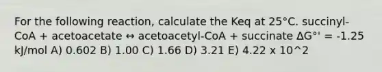 For the following reaction, calculate the Keq at 25°C. succinyl-CoA + acetoacetate ↔ acetoacetyl-CoA + succinate ΔG°' = -1.25 kJ/mol A) 0.602 B) 1.00 C) 1.66 D) 3.21 E) 4.22 x 10^2