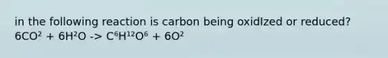 in the following reaction is carbon being oxidIzed or reduced? 6CO² + 6H²O -> C⁶H¹²O⁶ + 6O²