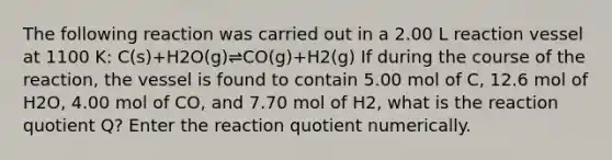 The following reaction was carried out in a 2.00 L reaction vessel at 1100 K: C(s)+H2O(g)⇌CO(g)+H2(g) If during the course of the reaction, the vessel is found to contain 5.00 mol of C, 12.6 mol of H2O, 4.00 mol of CO, and 7.70 mol of H2, what is the reaction quotient Q? Enter the reaction quotient numerically.