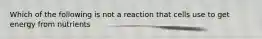 Which of the following is not a reaction that cells use to get energy from nutrients