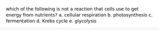 which of the following is not a reaction that cells use to get energy from nutrients? a. cellular respiration b. photosynthesis c. fermentation d. Krebs cycle e. glycolysis