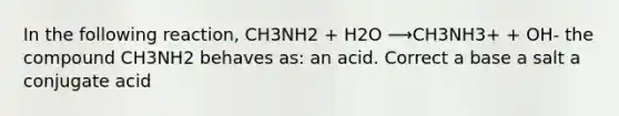 In the following reaction, CH3NH2 + H2O ⟶CH3NH3+ + OH- the compound CH3NH2 behaves as: an acid. Correct a base a salt a conjugate acid