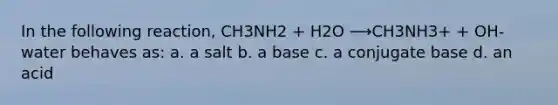 In the following reaction, CH3NH2 + H2O ⟶CH3NH3+ + OH- water behaves as: a. a salt b. a base c. a conjugate base d. an acid