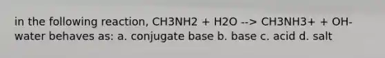 in the following reaction, CH3NH2 + H2O --> CH3NH3+ + OH- water behaves as: a. conjugate base b. base c. acid d. salt