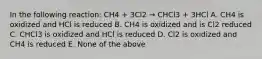 In the following reaction: CH4 + 3Cl2 → CHCl3 + 3HCl A. CH4 is oxidized and HCl is reduced B. CH4 is oxidized and is Cl2 reduced C. CHCl3 is oxidized and HCl is reduced D. Cl2 is oxidized and CH4 is reduced E. None of the above