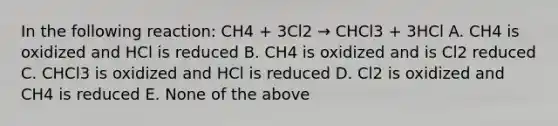 In the following reaction: CH4 + 3Cl2 → CHCl3 + 3HCl A. CH4 is oxidized and HCl is reduced B. CH4 is oxidized and is Cl2 reduced C. CHCl3 is oxidized and HCl is reduced D. Cl2 is oxidized and CH4 is reduced E. None of the above