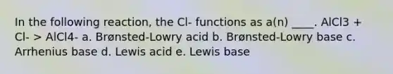 In the following reaction, the Cl- functions as a(n) ____. AlCl3 + Cl- > AlCl4- a. Brønsted-Lowry acid b. Brønsted-Lowry base c. Arrhenius base d. Lewis acid e. Lewis base