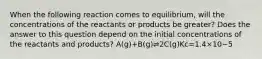 When the following reaction comes to equilibrium, will the concentrations of the reactants or products be greater? Does the answer to this question depend on the initial concentrations of the reactants and products? A(g)+B(g)⇌2C(g)Kc=1.4×10−5