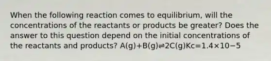 When the following reaction comes to equilibrium, will the concentrations of the reactants or products be greater? Does the answer to this question depend on the initial concentrations of the reactants and products? A(g)+B(g)⇌2C(g)Kc=1.4×10−5