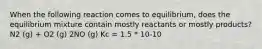 When the following reaction comes to equilibrium, does the equilibrium mixture contain mostly reactants or mostly products? N2 (g) + O2 (g) 2NO (g) Kc = 1.5 * 10-10