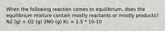 When the following reaction comes to equilibrium, does the equilibrium mixture contain mostly reactants or mostly products? N2 (g) + O2 (g) 2NO (g) Kc = 1.5 * 10-10