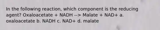 In the following reaction, which component is the reducing agent? Oxaloacetate + NADH --> Malate + NAD+ a. oxaloacetate b. NADH c. NAD+ d. malate