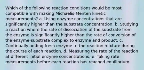 Which of the following reaction conditions would be most compatible with making Michaelis-Menten kinetic measurements? a. Using enzyme concentrations that are significantly higher than the substrate concentration. b. Studying a reaction where the rate of dissociation of the substrate from the enzyme is significantly higher than the rate of conversion of the enzyme-substrate complex to enzyme and product. c. Continually adding fresh enzyme to the reaction mixture during the course of each reaction. d. Measuring the rate of the reaction at different initial enzyme concentrations. e. Taking rate measurements before each reaction has reached equilibrium