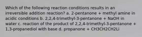 Which of the following reaction conditions results in an irreversible addition reaction? a. 2-pentanone + methyl amine in acidic conditions b. 2,2,4-trimethyl-3-pentanone + NaOH in water c. reaction of the product of 2,2,4-trimethyl-3-pentanone + 1,3-propanediol with base d. propanone + CH3CH2CH2Li