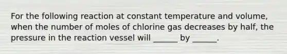 For the following reaction at constant temperature and volume, when the number of moles of chlorine gas decreases by half, the pressure in the reaction vessel will ______ by ______.