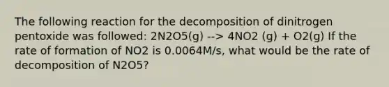 The following reaction for the decomposition of dinitrogen pentoxide was followed: 2N2O5(g) --> 4NO2 (g) + O2(g) If the rate of formation of NO2 is 0.0064M/s, what would be the rate of decomposition of N2O5?